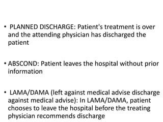 • PLANNED DISCHARGE: Patient's treatment is over
and the attending physician has discharged the
patient
• ABSCOND: Patient leaves the hospital without prior
information
• LAMA/DAMA (left against medical advise discharge
against medical advise): In LAMA/DAMA, patient
chooses to leave the hospital before the treating
physician recommends discharge
 