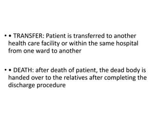 • • TRANSFER: Patient is transferred to another
health care facility or within the same hospital
from one ward to another
• • DEATH: after death of patient, the dead body is
handed over to the relatives after completing the
discharge procedure
 