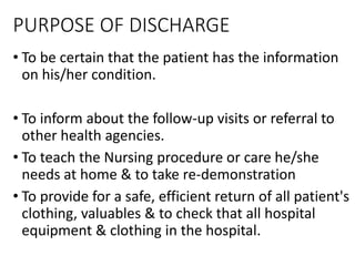 PURPOSE OF DISCHARGE
• To be certain that the patient has the information
on his/her condition.
• To inform about the follow-up visits or referral to
other health agencies.
• To teach the Nursing procedure or care he/she
needs at home & to take re-demonstration
• To provide for a safe, efficient return of all patient's
clothing, valuables & to check that all hospital
equipment & clothing in the hospital.
 