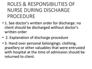 ROLES & RESPONSIBILITIES OF
NURSE DURING DISCHARGE
PROCEDURE
• 1. See doctor's written order for discharge: no
client should be discharged without doctor's
written order
• 2. Explanation of discharge procedure
• 3. Hand over personal belongings: clothing,
jewellery or other valuables that were entrusted
with hospital at the time of admission should be
returned to client.
 