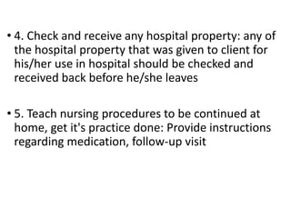 • 4. Check and receive any hospital property: any of
the hospital property that was given to client for
his/her use in hospital should be checked and
received back before he/she leaves
• 5. Teach nursing procedures to be continued at
home, get it's practice done: Provide instructions
regarding medication, follow-up visit
 
