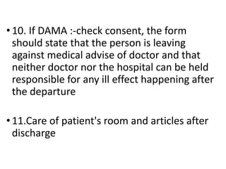 • 10. If DAMA :-check consent, the form
should state that the person is leaving
against medical advise of doctor and that
neither doctor nor the hospital can be held
responsible for any ill effect happening after
the departure
• 11.Care of patient's room and articles after
discharge
 