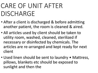 CARE OF UNIT AFTER
DISCHARGE
• After a client is discharged & before admitting
another patient, the room is cleaned & aired.
• All articles used by client should be taken to
utility room, washed, cleaned, sterilized if
necessary or disinfected by chemicals. The
articles are re-arranged and kept ready for next
client
• Used linen should be sent to laundry • Mattress,
pillows, blankets etc should be exposed to
sunlight and then the
 