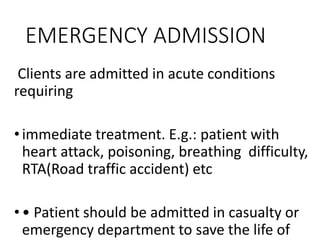 EMERGENCY ADMISSION
Clients are admitted in acute conditions
requiring
•immediate treatment. E.g.: patient with
heart attack, poisoning, breathing difficulty,
RTA(Road traffic accident) etc
•• Patient should be admitted in casualty or
emergency department to save the life of
 