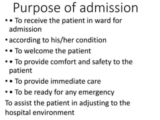 Purpose of admission
• • To receive the patient in ward for
admission
• according to his/her condition
• • To welcome the patient
• • To provide comfort and safety to the
patient
• • To provide immediate care
• • To be ready for any emergency
To assist the patient in adjusting to the
hospital environment
 