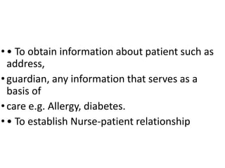 • • To obtain information about patient such as
address,
• guardian, any information that serves as a
basis of
• care e.g. Allergy, diabetes.
• • To establish Nurse-patient relationship
 