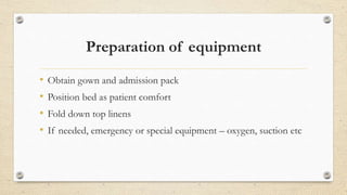 Preparation of equipment
• Obtain gown and admission pack
• Position bed as patient comfort
• Fold down top linens
• If needed, emergency or special equipment – oxygen, suction etc
 