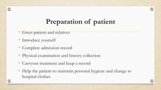 Preparation of patient
• Greet patient and relatives
• Introduce yourself
• Complete admission record
• Physical examination and history collection
• Carryout treatment and keep a record
• Help the patient to maintain personal hygiene and change to
hospital clothes
 