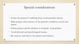 Special considerations
• Isolate the patient if suffering from communicable disease
• Make proper observations of the patient’s condition, record and
report
• Orient patient and his relatives to hospital/ ward policies
• Avoid physical and psychological trauma
• Be cautious and kind to the patient and relatives
 