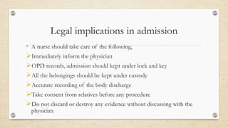 Legal implications in admission
• A nurse should take care of the following,
Immediately inform the physician
OPD records, admission should kept under lock and key
All the belongings should be kept under custody
Accurate recording of the body discharge
Take consent from relatives before any procedure
Do not discard or destroy any evidence without discussing with the
physician
 