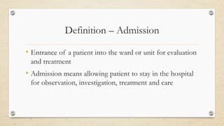 Definition – Admission
• Entrance of a patient into the ward or unit for evaluation
and treatment
• Admission means allowing patient to stay in the hospital
for observation, investigation, treatment and care
 