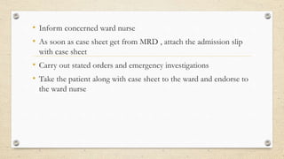 • Inform concerned ward nurse
• As soon as case sheet get from MRD , attach the admission slip
with case sheet
• Carry out stated orders and emergency investigations
• Take the patient along with case sheet to the ward and endorse to
the ward nurse
 