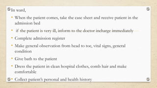 In ward,
• When the patient comes, take the case sheet and receive patient in the
admission bed
• if the patient is very ill, inform to the doctor incharge immediately
• Complete admission register
• Make general observation from head to toe, vital signs, general
condition
• Give bath to the patient
• Dress the patient in clean hospital clothes, comb hair and make
comfortable
• Collect patient’s personal and health history
 