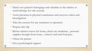 • Hand over patient’s belongings and valuables to the relative or
ward incharge for safe custody
• Assist physician in physical examination and carryout orders and
investigatons
• Take the consent for any treatment or operation
• Prepare diet slip
• Before relatives leaves for home, check any medicines , personal
supplies brought from home , visitor’s card and food pass
• Orient the patient
• Give psychological support
 