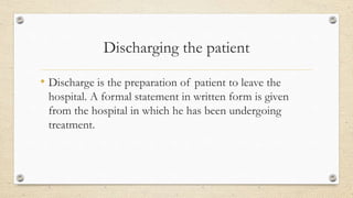 Discharging the patient
• Discharge is the preparation of patient to leave the
hospital. A formal statement in written form is given
from the hospital in which he has been undergoing
treatment.
 