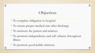 Objectives
• To complete obligation to hospital
• To ensure proper medical care after discharge
• To motivate the patient and relatives
• To promote independence and self reliance throughout
illness
• To promote good public relations.
 