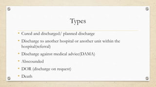 Types
• Cured and discharged/ planned discharge
• Discharge to another hospital or another unit within the
hospital(referral)
• Discharge against medical advice(DAMA)
• Abscounded
• DOR (discharge on request)
• Death
 