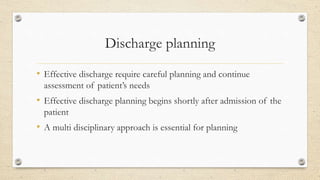 Discharge planning
• Effective discharge require careful planning and continue
assessment of patient’s needs
• Effective discharge planning begins shortly after admission of the
patient
• A multi disciplinary approach is essential for planning
 