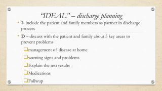 “IDEAL” – discharge planning
• I- include the patient and family members as partner in discharge
process
• D – discuss with the patient and family about 5 key areas to
prevent problems
management of disease at home
warning signs and problems
Explain the test results
Medications
Follwup
 