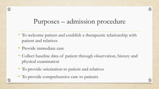 Purposes – admission procedure
• To welcome patient and establish a therapeutic relationship with
patient and relatives
• Provide immediate care
• Collect baseline data of patient through observation, history and
physical examination
• To provide orientation to patient and relatives
• To provide comprehensive care to patients
 