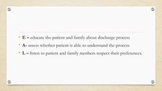 • E – educate the patient and family about discharge process
• A- assess whether patient is able to understand the process
• L – listen to patient and family menbers respect their preferences.
 