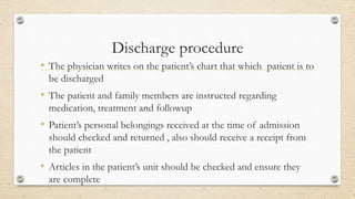 Discharge procedure
• The physician writes on the patient’s chart that which patient is to
be discharged
• The patient and family members are instructed regarding
medication, treatment and followup
• Patient’s personal belongings received at the time of admission
should checked and returned , also should receive a receipt from
the patient
• Articles in the patient’s unit should be checked and ensure they
are complete
 