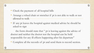 • Check the payment of all hospital bills
• Arrange a wheel chair or stretcher if pt is not able to walk or not
allowed to walk
• If any pt leaves the hospital against medical advice he should be
asked to sign
the form should state that “ pt is leaving against the advice of
doctor and neither the doctor nor the hospital can be held
responsible for any ill effects happening after his departure”
• Complete all the records of pt and send them to record section.
 