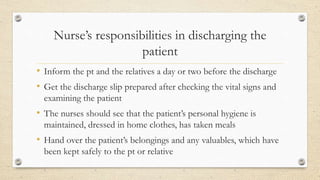 Nurse’s responsibilities in discharging the
patient
• Inform the pt and the relatives a day or two before the discharge
• Get the discharge slip prepared after checking the vital signs and
examining the patient
• The nurses should see that the patient’s personal hygiene is
maintained, dressed in home clothes, has taken meals
• Hand over the patient’s belongings and any valuables, which have
been kept safely to the pt or relative
 