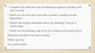 • Complete the admission unit and discharge registers, casesheet and
other records
• Hand over the case sheet and other records to medical records
department
• Inform the hospital authorities about the discharge if the pt is
medico-legal
• Hand over the discharge slip to the pt or relative and explain about:
Treatment and diet to be taken at home
Follow up visits
Any special advice
 