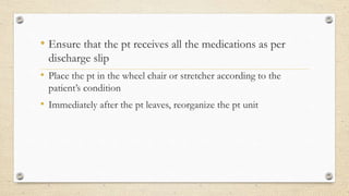 • Ensure that the pt receives all the medications as per
discharge slip
• Place the pt in the wheel chair or stretcher according to the
patient’s condition
• Immediately after the pt leaves, reorganize the pt unit
 