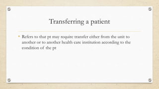 Transferring a patient
• Refers to that pt may require transfer either from the unit to
another or to another health care institution according to the
condition of the pt
 