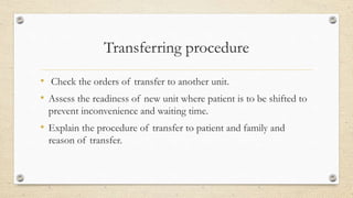 Transferring procedure
• Check the orders of transfer to another unit.
• Assess the readiness of new unit where patient is to be shifted to
prevent inconvenience and waiting time.
• Explain the procedure of transfer to patient and family and
reason of transfer.
 