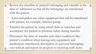 • Review the checklist of patient's belonging and valuable at the
time of admission so that all the belongings are transferred
with the patient.
• Asses and gather any other equipment that will be transferred
with patient, for example, infusion pump.
• Transfer the patient by using wheel chair or stretcher and
accompany the patient to promote safety during transfer.
• Document the time of transfer and other conditions like-
patient's condition when leaving unit, equipment and
medications transferred, description of personal belongings
sent with pt and report on pt given to receiving staff nurse
 