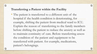 Transferring a Patient within the Facility
• The patient is transferred to a different unit of the
hospital if the health condition is deteriorating, for
example, shifting the patient from medical ward to ICU.
Explain the reason of transferring to the family members
before shifting the patient to reduce the anxiety as well as
to maintain continuity of care. Before transferring assess
the condition of the patient and equipment to be
transferred with patient. for example, medications,
patient's belongings.
 