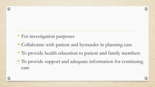 • For investigation purposes
• Collaborate with patient and bystander in planning care
• To provide health education to patient and family members
• To provide support and adequate information for continuing
care
 