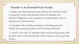 • Transfer to An Extended Care Facility
1. Make sure that physician has written the transfer order
on patient's chart and transfer form (it includes the
patient's diagnosis, care summary, treatment plan, diet or
special care instructions).
2. Complete the nursing summary, including patient's
health assessment, progress and nursing treatment.
3. Attach one copy of transfer form and nursing notes with
patients chart and forward the other copies to the receiving
facility.
 