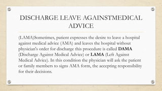 DISCHARGE LEAVE AGAINSTMEDICAL
ADVICE
(LAMA)Sometimes, patient expresses the desire to leave a hospital
against medical advice (AMA) and leaves the hospital without
physician's order for discharge this procedure is called DAMA
(Discharge Against Medical Advice) or LAMA (Left Against
Medical Advice). In this condition the physician will ask the patient
or family members to signs AMA form, the accepting responsibility
for their decisions.
 