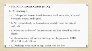 • MEDICO-LEGAL CASES (MLC)
1. On discharge:
• a. If the patient is transferred from one ward to another, it should
be clearly entered and signed.
• b. No record should be handed over to relatives of the patient
and police.
• c. Name and address of the patient and relatives should be written
clearly.
• d. Physician must inform the discharge of the patient to CMO
(Chief Medical Officer).
• e. Discharge notes must be kept under lock and key.
 