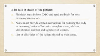 2. In case of death of the patient:
a. Physician must inform CMO and send the body for post
mortem examination.
b. Nurse must provide written instructions for handling the body
to mortuary/police officer with complete name, address,
identification number and signature of witness.
c. List of all articles of the patient should be maintained.
 