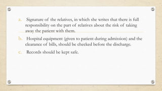 a. Signature of the relatives, in which she writes that there is full
responsibility on the part of relatives about the risk of taking
away the patient with them.
b. Hospital equipment (given to patient during admission) and the
clearance of bills, should be checked before the discharge.
c. Records should be kept safe.
 