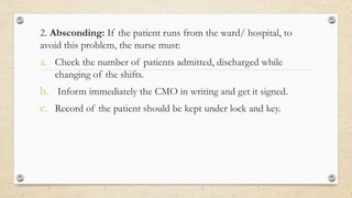 2. Absconding: If the patient runs from the ward/ hospital, to
avoid this problem, the nurse must:
a. Check the number of patients admitted, discharged while
changing of the shifts.
b. Inform immediately the CMO in writing and get it signed.
c. Record of the patient should be kept under lock and key.
 