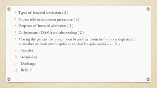 • Types of hospital admission ( 2 )
• Nurses role in admission procedure ( 3 )
• Purposes of hospital admission ( 2 )
• Differentiate : DAMA and absconding ( 2 )
• Moving the patient from one room to another room or from one department
to another or from one hospital to another hospital called …. (1 )
a. Transfer
b. Admission
c. Discharge
d. Refferal
 