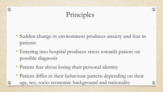 Principles
• Sudden change in environment produces anxiety and fear in
patients
• Entering into hospital produces stress towards patient on
possible diagnosis
• Patient fear about losing their personal identity
• Patient differ in their behaviour pattern depending on their
age, sex, socio economic background and nationality
 
