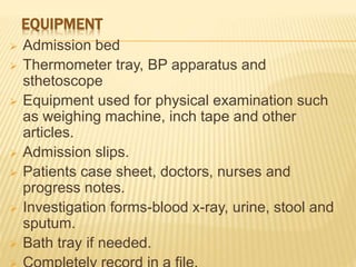 EQUIPMENT
 Admission bed
 Thermometer tray, BP apparatus and
sthetoscope
 Equipment used for physical examination such
as weighing machine, inch tape and other
articles.
 Admission slips.
 Patients case sheet, doctors, nurses and
progress notes.
 Investigation forms-blood x-ray, urine, stool and
sputum.
 Bath tray if needed.
 