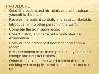 PROCEDURE
1. Greet the patient and his relatives and introduce
yourself to the them.
2. Receive the patient cordially and seat comfortable.
3. Introduce him to other person in the ward.
4. Complete the admission record.
5. Collect history and carry out simple physical
examination.
6. Carry out the prescribed treatment and keep a
record.
7. Help the patient to maintain personal hygiene and
change into hospital clothes.
8. Orient the patient to the ward-toilet bath room,
drinking water supply, nurse’s station and treatment
room.
 