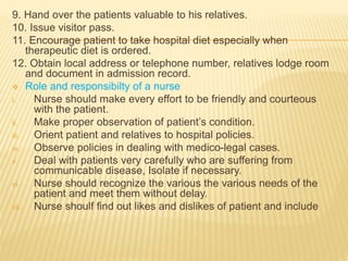 9. Hand over the patients valuable to his relatives.
10. Issue visitor pass.
11. Encourage patient to take hospital diet especially when
therapeutic diet is ordered.
12. Obtain local address or telephone number, relatives lodge room
and document in admission record.
 Role and responsibilty of a nurse
i. Nurse should make every effort to be friendly and courteous
with the patient.
ii. Make proper observation of patient’s condition.
iii. Orient patient and relatives to hospital policies.
iv. Observe policies in dealing with medico-legal cases.
v. Deal with patients very carefully who are suffering from
communicable disease, Isolate if necessary.
vi. Nurse should recognize the various the various needs of the
patient and meet them without delay.
vii. Nurse shoulf find out likes and dislikes of patient and include
 