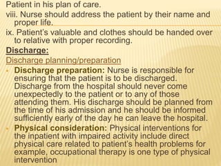 Patient in his plan of care.
viii. Nurse should address the patient by their name and
proper life.
ix. Patient’s valuable and clothes should be handed over
to relative with proper recording.
Discharge:
Discharge planning/preparation
 Discharge preparation: Nurse is responsible for
ensuring that the patient is to be discharged.
Discharge from the hospital should never come
unexpectedly to the patient or to any of those
attending them. His discharge should be planned from
the time of his admission and he should be informed
sufficiently early of the day he can leave the hospital.
 Physical consideration: Physical interventions for
the inpatient with impaired activity include direct
physical care related to patient’s health problems for
example, occupational therapy is one type of physical
intervention
 