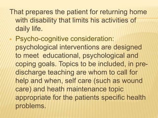 That prepares the patient for returning home
with disability that limits his activities of
daily life.
 Psycho-cognitive consideration:
psychological interventions are designed
to meet educational, psychological and
coping goals. Topics to be included, in pre-
discharge teaching are whom to call for
help and when, self care (such as wound
care) and heath maintenance topic
appropriate for the patients specific health
problems.
 