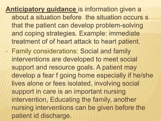 Anticipatory guidance is information given a
about a situation before the situation occurs s
that the patient can develop problem-solving
and coping strategies. Example: immediate
treatment of of heart attack to heart patient.
 Family considerations: Social and family
interventions are developed to meet social
support and resource goals. A patient may
develop a fear f going home especially if he/she
lives alone or fees isolated, involving social
support in care is an important nursing
intervention, Educating the family, another
nursing interventions can be given before the
patient id discharge.
 