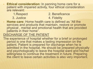  Ethical consideration: In panning home care for a
patient with impaired activity, four ethical consideration
are relevant:
1.Respect 2. Beneficence
3. Justice 4. Fidelity
 Home care: Home health care is defined as “All the
services and products that maintain, restore or promote
physical , mental and emotional health that are provided
patients in their home”.
DISCHARGE OF THE PATIENT
The experience of hospital whether for a brief or prolonged
period is one that makes a lasting impression on the
patient. Patient is prepared for discharge when he is
admitted in the hospital. He should be prepared physically
and psychologically to leave the hospital ward and his/her
willingness to continue the treatment in future. Preparing
the client to leave certain activities is also very important.
 